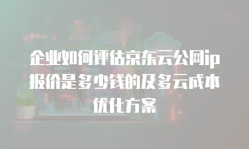 企业如何评估京东云公网ip报价是多少钱的及多云成本优化方案