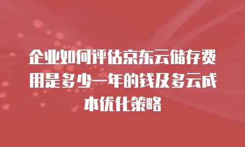企业如何评估京东云储存费用是多少一年的钱及多云成本优化策略