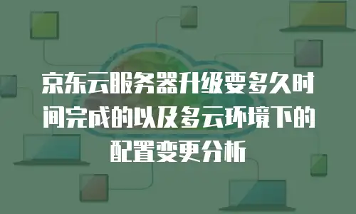 京东云服务器升级要多久时间完成的以及多云环境下的配置变更分析