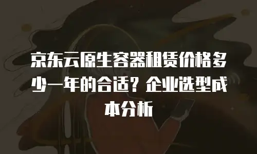 京东云原生容器租赁价格多少一年的合适？企业选型成本分析