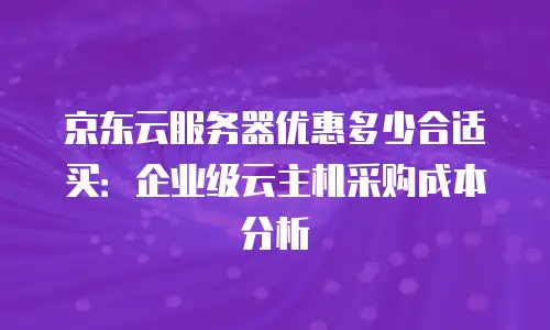 京东云服务器优惠多少合适买：企业级云主机采购成本分析