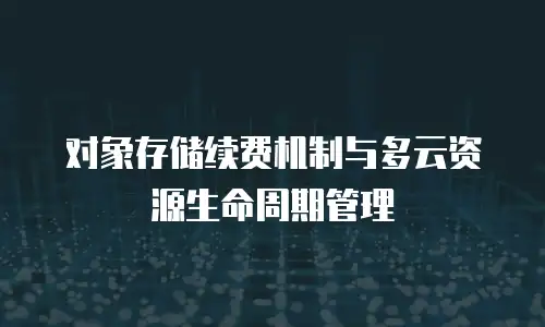 对象存储续费机制与多云资源生命周期管理