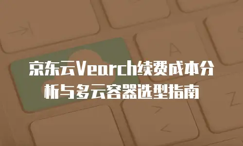 京东云Vearch续费成本分析与多云容器选型指南