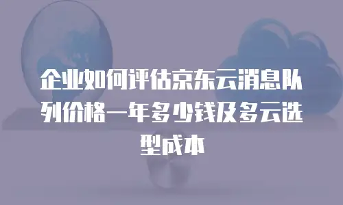 企业如何评估京东云消息队列价格一年多少钱及多云选型成本