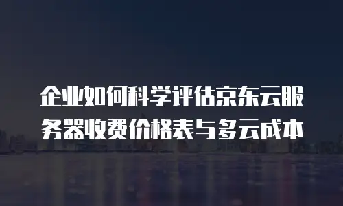 企业如何科学评估京东云服务器收费价格表与多云成本