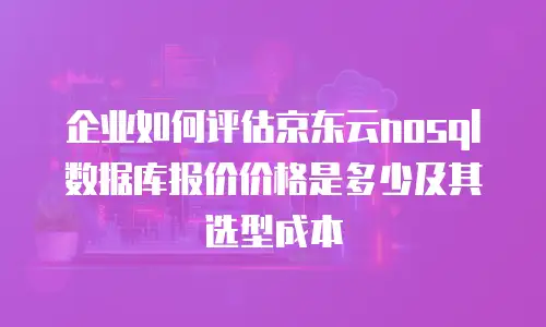企业如何评估京东云nosql数据库报价价格是多少及其选型成本