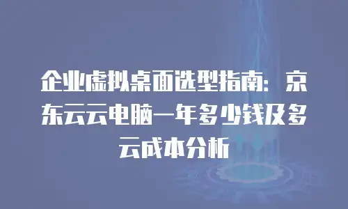 企业虚拟桌面选型指南：京东云云电脑一年多少钱及多云成本分析