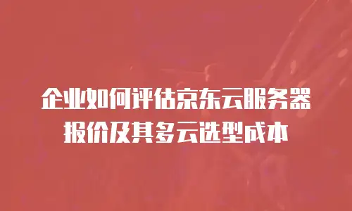 企业如何评估京东云服务器报价及其多云选型成本
