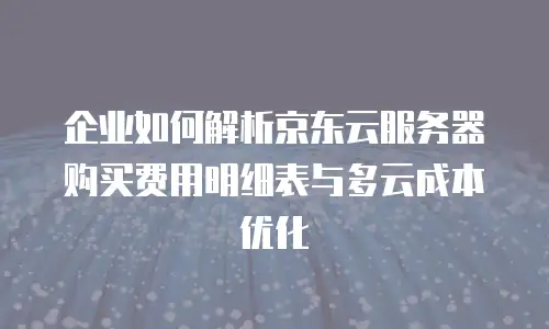 企业如何解析京东云服务器购买费用明细表与多云成本优化