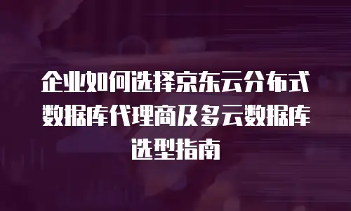 企业如何选择京东云分布式数据库代理商及多云数据库选型指南