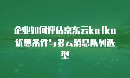企业如何评估京东云kafka优惠条件与多云消息队列选型