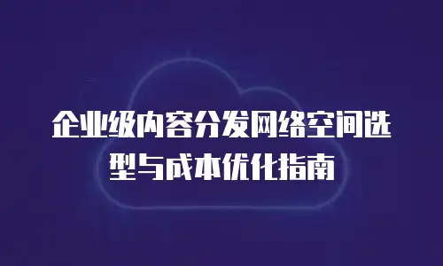 企业级内容分发网络空间选型与成本优化指南