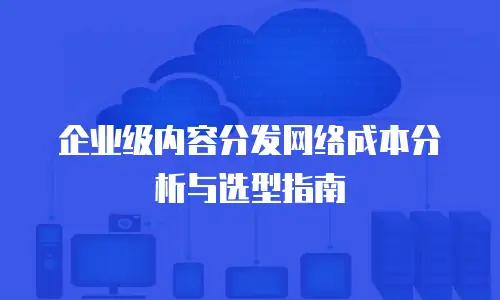 企业级内容分发网络成本分析与选型指南