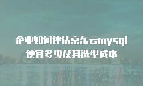 企业如何评估京东云mysql便宜多少及其选型成本
