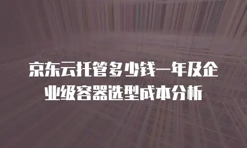 京东云托管多少钱一年及企业级容器选型成本分析