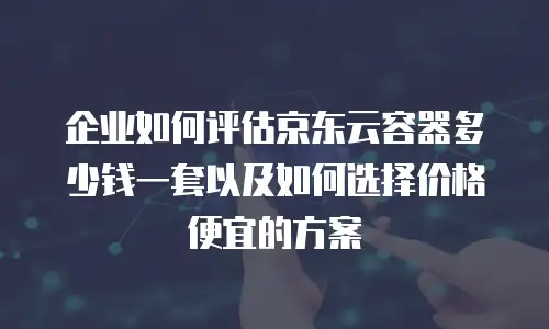 企业如何评估京东云容器多少钱一套以及如何选择价格便宜的方案