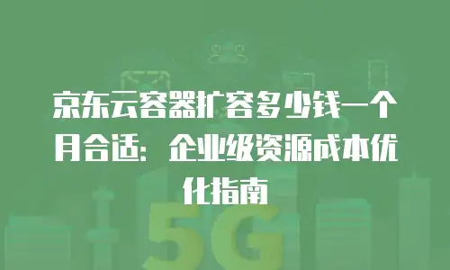 京东云容器扩容多少钱一个月合适：企业级资源成本优化指南