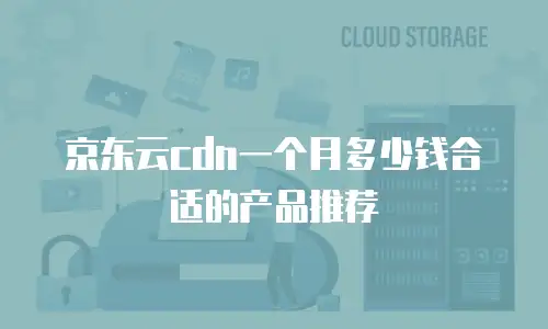 京东云cdn一个月多少钱合适的产品推荐