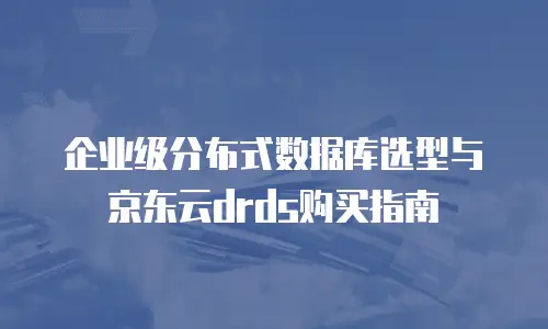 企业级分布式数据库选型与京东云drds购买指南
