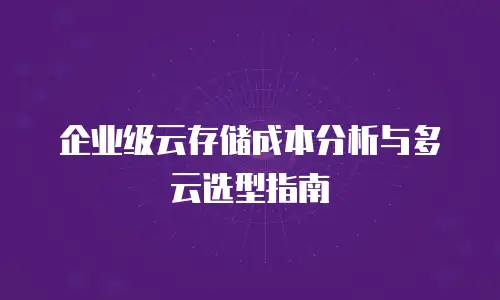 企业级云存储成本分析与多云选型指南
