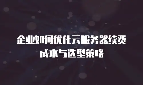 企业如何优化云服务器续费成本与选型策略