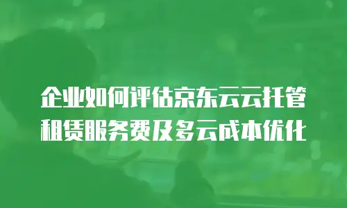 企业如何评估京东云云托管租赁服务费及多云成本优化