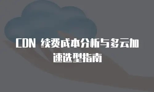 CDN 续费成本分析与多云加速选型指南