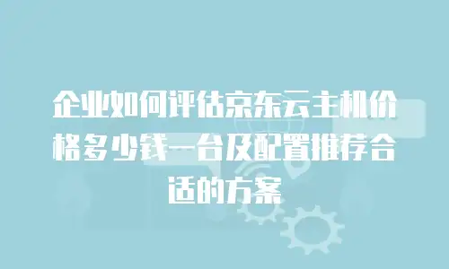 企业如何评估京东云主机价格多少钱一台及配置推荐合适的方案