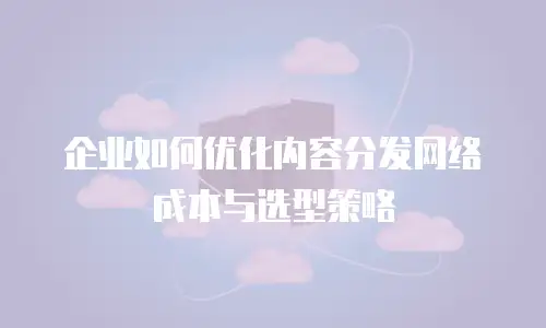 企业如何优化内容分发网络成本与选型策略
