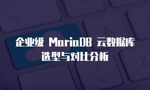 企业级 MariaDB 云数据库选型与对比分析