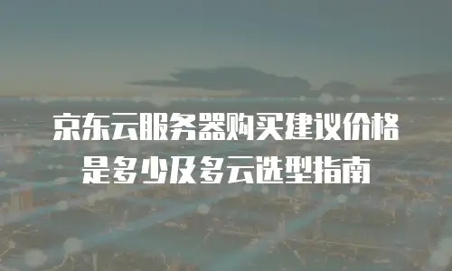 京东云服务器购买建议价格是多少及多云选型指南