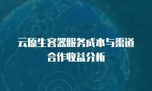 云原生容器服务成本与渠道合作收益分析