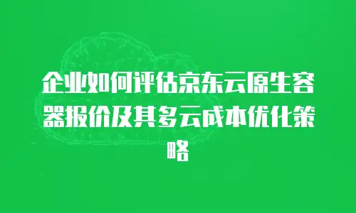 企业如何评估京东云原生容器报价及其多云成本优化策略