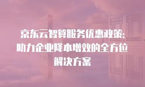 京东云智算服务优惠政策：助力企业降本增效的全方位解决方案