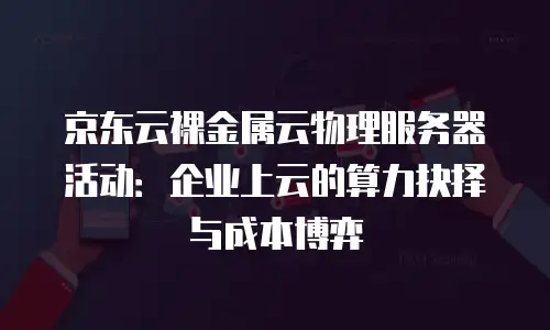 京东云裸金属云物理服务器活动：企业上云的算力抉择与成本博弈