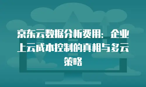 京东云数据分析费用：企业上云成本控制的真相与多云策略