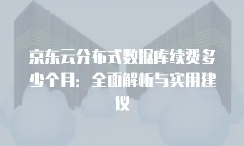 京东云分布式数据库续费多少个月：全面解析与实用建议