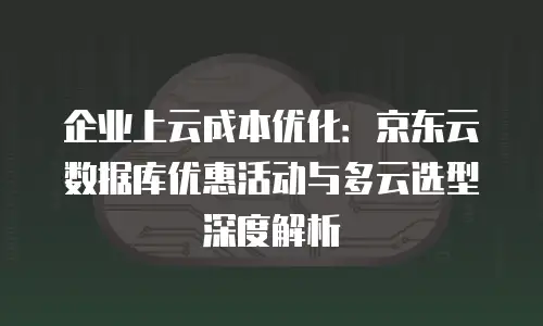 企业上云成本优化：京东云数据库优惠活动与多云选型深度解析