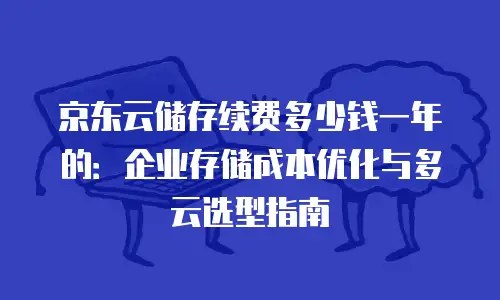 京东云储存续费多少钱一年的：企业存储成本优化与多云选型指南