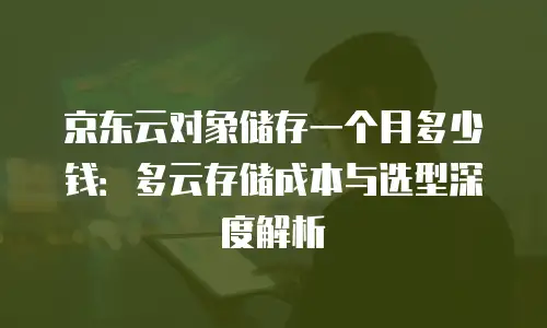 京东云对象储存一个月多少钱：多云存储成本与选型深度解析