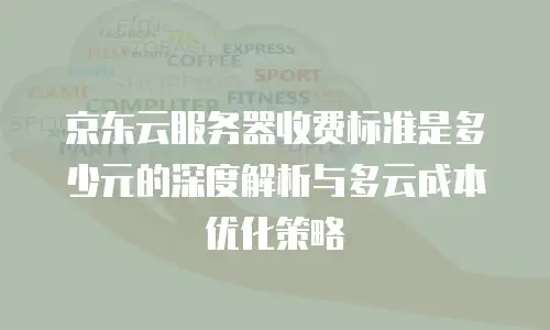 京东云服务器收费标准是多少元的深度解析与多云成本优化策略