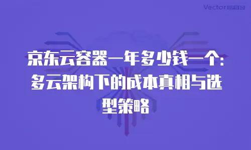 京东云容器一年多少钱一个：多云架构下的成本真相与选型策略