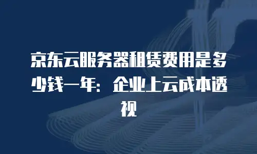 京东云服务器租赁费用是多少钱一年：企业上云成本透视