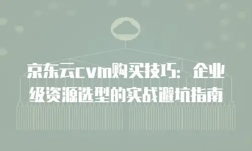 京东云cvm购买技巧：企业级资源选型的实战避坑指南
