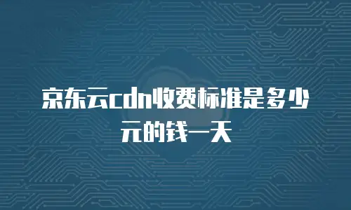 京东云cdn收费标准是多少元的钱一天