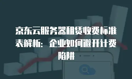 京东云服务器租赁收费标准表解析：企业如何避开计费陷阱