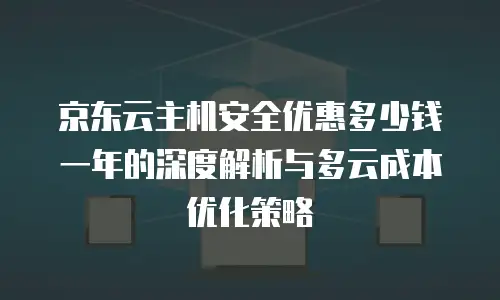京东云主机安全优惠多少钱一年的深度解析与多云成本优化策略