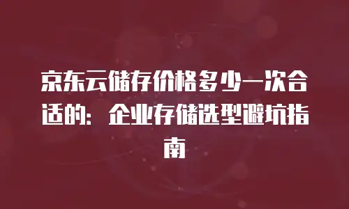 京东云储存价格多少一次合适的：企业存储选型避坑指南