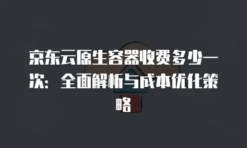 京东云原生容器收费多少一次：全面解析与成本优化策略