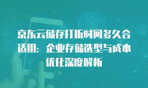 京东云储存打折时间多久合适用：企业存储选型与成本优化深度解析